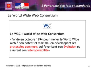 2 Panorama des lois et standards


 Le World Wide Web Consortium




    Le W3C : World Wide Web Consortium
    «Fondé en octobre 1994 pour mener le World Wide
    Web à son potentiel maximal en développant les
    protocoles communs qui favorisent son évolution et
    assurent son interopérabilité»



© Temesis - 2005 – Reproduction strictement interdite                  13
 