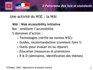 2 Panorama des lois et standards


    Une activité du W3C : la WAI

      WAI : Web Accessibility Initiative
      But : améliorer l’accessibilité
      5 domaines d’action :
         • Technologies (vérifie les normes W3C)
         • Guides, recommandations (comment faire ?)
         • Outils (pour évaluer et/ou réparer)
         • Éducation (ressources et promotion)
         • R & D (séminaires, identification des thèmes)


© Temesis - 2005 – Reproduction strictement interdite                  14
 