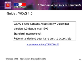 2 Panorama des lois et standards


 Guide : WCAG 1.0


          WCAG : Web Content Accessibility Guidelines
          Version 1.0 depuis mai 1999
          Standard International
          Recommandations pour faire un site accessible

                           http://www.w3.org/TR/WCAG10/




© Temesis - 2005 – Reproduction strictement interdite                  15
 