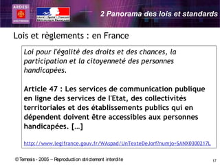 2 Panorama des lois et standards


Lois et règlements : en France
    Loi pour l'égalité des droits et des chances, la
    participation et la citoyenneté des personnes
    handicapées.

    Article 47 : Les services de communication publique
    en ligne des services de l'Etat, des collectivités
    territoriales et des établissements publics qui en
    dépendent doivent être accessibles aux personnes
    handicapées. […]

    http://www.legifrance.gouv.fr/WAspad/UnTexteDeJorf?numjo=SANX0300217L


© Temesis - 2005 – Reproduction strictement interdite                       17
 