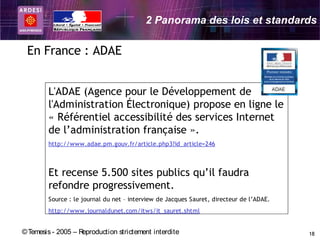 2 Panorama des lois et standards

 En France : ADAE


        L'ADAE (Agence pour le Développement de
        l'Administration Électronique) propose en ligne le
        « Référentiel accessibilité des services Internet
        de l’administration française ». 
        http://www.adae.pm.gouv.fr/article.php3?id_article=246



        Et recense 5.500 sites publics qu’il faudra
        refondre progressivement.
        Source : le journal du net – interview de Jacques Sauret, directeur de l’ADAE.
        http://www.journaldunet.com/itws/it_sauret.shtml


© Temesis - 2005 – Reproduction strictement interdite                                    18
 