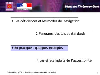 Plan de l’intervention



     1 Les déficiences et les modes de navigation


                               2 Panorama des lois et standards



     3 En pratique : quelques exemples


                                4 Les effets induits de l’accessibilité


© Temesis - 2005 – Reproduction strictement interdite                       19
 