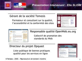 Présentation Intervenant : Elie SLOÏM



     Gérant de la société Temesis
        Formateur et consultant sur la qualité,
        l’accessibilité et la conformité des sites


                                Responsable qualité OpenWeb.eu.org
                                     Collectif de promotion des
                                     standards du Web


     Directeur du projet Opquast
          Liste publique de bonnes pratiques
          qualité pour les services en ligne

© Temesis - 2005 – Reproduction strictement interdite                2
 