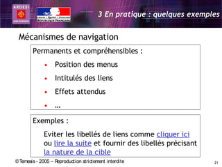 3 En pratique : quelques exemples


 Mécanismes de navigation
        Permanents et compréhensibles :
             • Position des menus
             • Intitulés des liens
             • Effets attendus
             • …

        Exemples :
             Eviter les libellés de liens comme cliquer ici
             ou lire la suite et fournir des libellés précisant
             la nature de la cible
© Temesis - 2005 – Reproduction strictement interdite                  21
 