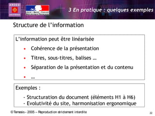 3 En pratique : quelques exemples

 Structure de l’information

   L’information peut être linéarisée
        • Cohérence de la présentation
        • Titres, sous-titres, balises …
        • Séparation de la présentation et du contenu
        • …

   Exemples :
        - Structuration du document (éléments H1 à H6)
        - Evolutivité du site, harmonisation ergonomique
© Temesis - 2005 – Reproduction strictement interdite                  22
 