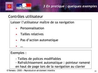 3 En pratique : quelques exemples


 Contrôles utilisateur
    Laisser l’utilisateur maître de sa navigation
         • Personnalisation
         • Tailles relatives
         • Pas d’action automatique
         • …

    Exemples :
         - Tailles de polices modifiables
         - Rafraîchissement automatique : pointeur ramené
         en haut de page lors de la navigation au clavier
© Temesis - 2005 – Reproduction strictement interdite                  23
 