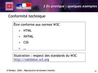 3 En pratique : quelques exemples


 Conformité technique

       Être conforme aux normes W3C
             • HTML
             • XHTML
             • CSS
             • …

       Illustration : respect des standards du W3C
       http://validator.w3.org


© Temesis - 2005 – Reproduction strictement interdite                  24
 