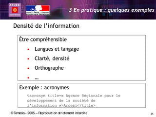 3 En pratique : quelques exemples


 Densité de l’information

     Être compréhensible
           • Langues et langage
           • Clarté, densité
           • Orthographe
           • …
     Exemple : acronymes
           <acronym title=« Agence Régionale pour le
           développement de la société de
           l’information »>Ardesi</title>
© Temesis - 2005 – Reproduction strictement interdite                  25
 