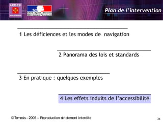 Plan de l’intervention



     1 Les déficiences et les modes de navigation


                               2 Panorama des lois et standards



     3 En pratique : quelques exemples


                                4 Les effets induits de l’accessibilité


© Temesis - 2005 – Reproduction strictement interdite                       26
 