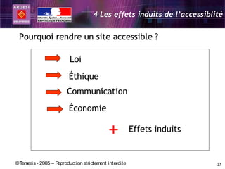 4 Les effets induits de l’accessiblité


 Pourquoi rendre un site accessible ?

                         Loi
                         Éthique
                        Communication
                         Économie

                                            +           Effets induits


© Temesis - 2005 – Reproduction strictement interdite                    27
 