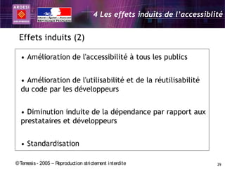 4 Les effets induits de l’accessiblité


 Effets induits (2)

  • Amélioration de l'accessibilité à tous les publics


  • Amélioration de l'utilisabilité et de la réutilisabilité
  du code par les développeurs


  • Diminution induite de la dépendance par rapport aux
  prestataires et développeurs


  • Standardisation

© Temesis - 2005 – Reproduction strictement interdite                    29
 