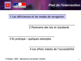 Plan de l’intervention


     1 Les déficiences et les modes de navigation


                               2 Panorama des lois et standards



     3 En pratique : quelques exemples


                                4 Les effets induits de l’accessibilité


© Temesis - 2005 – Reproduction strictement interdite                       3
 