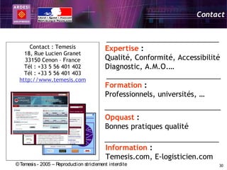 Contact



     Contact : Temesis                    Expertise :
   18, Rue Lucien Granet
   33150 Cenon – France                   Qualité, Conformité, Accessibilité
   Tél : +33 5 56 401 402                 Diagnostic, A.M.O.…
   Tél : +33 5 56 401 403
 http://www.temesis.com
                                          Formation :
                                          Professionnels, universités, …


                                          Opquast :
                                          Bonnes pratiques qualité

                                          Information :
                                          Temesis.com, E-logisticien.com
© Temesis - 2005 – Reproduction strictement interdite                      30
 