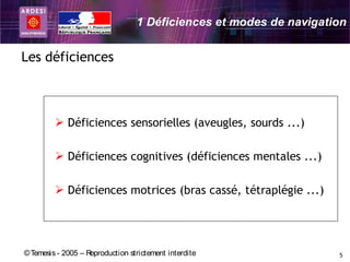 1 Déficiences et modes de navigation


Les déficiences



          Déficiences sensorielles (aveugles, sourds ...)

          Déficiences cognitives (déficiences mentales ...)

          Déficiences motrices (bras cassé, tétraplégie ...)




© Temesis - 2005 – Reproduction strictement interdite               5
 
