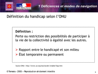 1 Déficiences et modes de navigation


Définition du handicap selon l’ONU


         Définition :
         Perte ou restriction des possibilités de participer à
         la vie de la collectivité à égalité avec les autres.

          Rapport entre le handicapé et son milieu
          État temporaire ou permanent


         Source ONU : http://www.un.org/esa/socdev/enable/faqs.htm


© Temesis - 2005 – Reproduction strictement interdite                 6
 