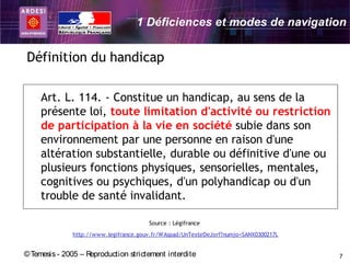 1 Déficiences et modes de navigation


Définition du handicap

     Art. L. 114. - Constitue un handicap, au sens de la
     présente loi, toute limitation d'activité ou restriction
     de participation à la vie en société subie dans son
     environnement par une personne en raison d'une
     altération substantielle, durable ou définitive d'une ou
     plusieurs fonctions physiques, sensorielles, mentales,
     cognitives ou psychiques, d'un polyhandicap ou d'un
     trouble de santé invalidant.

                                        Source : Légifrance
               http://www.legifrance.gouv.fr/WAspad/UnTexteDeJorf?numjo=SANX0300217L


© Temesis - 2005 – Reproduction strictement interdite                                  7
 