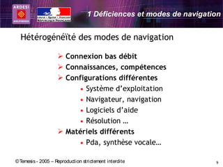 1 Déficiences et modes de navigation


  Hétérogénéïté des modes de navigation

                     Connexion bas débit
                     Connaissances, compétences
                     Configurations différentes
                         • Système d’exploitation
                         • Navigateur, navigation
                         • Logiciels d’aide
                         • Résolution …
                     Matériels différents
                         • Pda, synthèse vocale…

© Temesis - 2005 – Reproduction strictement interdite               9
 