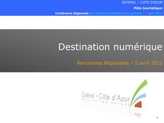 ESTEREL – COTE D’AZUR
                                                    Pôle touristique
Conférence Régionale des acteurs économiques du tourisme – 5 avril 2012




 Destination numérique
              Rencontres Régionales – 5 avril 2012




                                                                   1
 