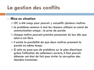 La gestion des conflits
   Mise en situation
     I2C a été conçu pour pouvoir y accueillir plusieurs maîtres
     le problème commun à tout les réseaux utilisant un canal de
      communication unique : la prise de parole
     chaque maître pouvant prendre possession du bus dès que
      celui-ci est libre
     il existe la possibilité de que deux maîtres prennent la
      parole en même temps
     Si cela ne pose pas de problème sur le plan électrique
      grâce l'utilisation de collecteurs ouverts, il faut pouvoir
      détecter cet état de fait pour éviter la corruption des
      données transmises
 