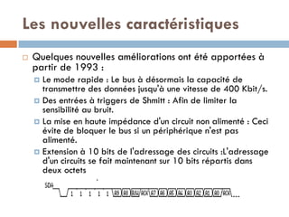 Les nouvelles caractéristiques
   Quelques nouvelles améliorations ont été apportées à
    partir de 1993 :
     Le mode rapide : Le bus à désormais la capacité de
      transmettre des données jusqu'à une vitesse de 400 Kbit/s.
     Des entrées à triggers de Shmitt : Afin de limiter la
      sensibilité au bruit.
     La mise en haute impédance d'un circuit non alimenté : Ceci
      évite de bloquer le bus si un périphérique n'est pas
      alimenté.
     Extension à 10 bits de l'adressage des circuits :L'adressage
      d'un circuits se fait maintenant sur 10 bits répartis dans
      deux octets
 