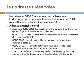 Les adresses réservées
   Les adresses 0000 0xxx ne sont pas utilisées pour
    l'adressage de composants. Ils ont été réservés par Phillips
    pour effectuer certaines fonctions spéciales.
   Adresse d'appel general
       Adresse : 0000 0000 les circuits ayant la capacité de traiter ce
        genre d'appel émettent un acquittement.
       0000 0110 : RESET. Remet tout les registres de circuits connectés
        dans leur état initial
       0000 0010 : Les circuits qui le permettent rechargent leur
        adresse d'esclave.
       0000 0100 : Les circuits définissant leur adresse de façon
        matériel réinitialisent leur adresse d'esclave.
       xxxx xxx1 : Cette commande joue le rôle d'interruption. xxxx
        xxx peut être l'adresse du circuit qui a généré l'interruption.
 