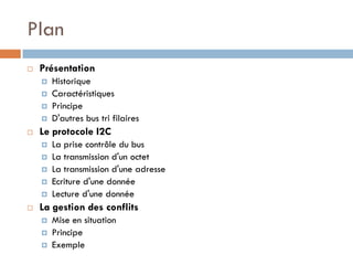 Plan
   Présentation
       Historique
       Caractéristiques
       Principe
       D'autres bus tri filaires
   Le protocole I2C
       La prise contrôle du bus
       La transmission d'un octet
       La transmission d'une adresse
       Ecriture d'une donnée
       Lecture d'une donnée
   La gestion des conflits
       Mise en situation
       Principe
       Exemple
 