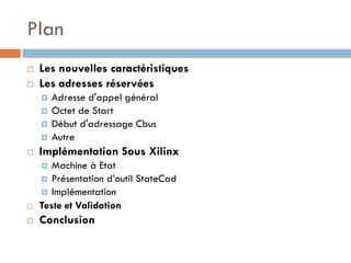 Plan
   Les nouvelles caractéristiques
   Les adresses réservées
       Adresse d'appel général
       Octet de Start
       Début d'adressage Cbus
       Autre
   Implémentation Sous Xilinx
      Machine à Etat
     Présentation d’outil StateCad
     Implémentation
   Teste et Validation
   Conclusion
 