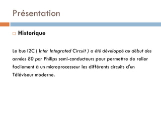 Présentation
   Historique

Le bus I2C ( Inter Integrated Circuit ) a été développé au début des
années 80 par Philips semi-conducteurs pour permettre de relier
facilement à un microprocesseur les différents circuits d'un
Téléviseur moderne.
 