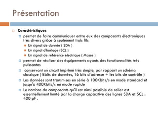 Présentation
   Caractéristiques
     permet de faire communiquer entre eux des composants électroniques
      très divers grâce à seulement trois fils
           Un signal de donnée ( SDA )
           Un signal d'horloge (SCL )
           Un signal de référence électrique ( Masse )
       permet de réaliser des équipements ayants des fonctionnalités très
        puissantes
        conservant un circuit imprimé très simple, par rapport un schéma
        classique ( 8bits de données, 16 bits d'adresse + les bits de contrôle )
       Les données sont transmises en série à 100Kbits/s en mode standard et
        jusqu'à 400Kbits/s en mode rapide
       Le nombre de composants qu'il est ainsi possible de relier est
        essentiellement limité par la charge capacitive des lignes SDA et SCL :
        400 pF .
 