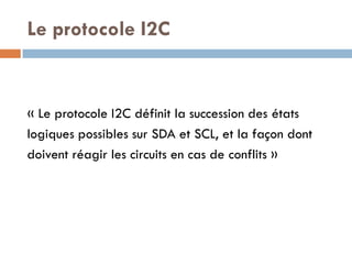 Le protocole I2C


« Le protocole I2C définit la succession des états
logiques possibles sur SDA et SCL, et la façon dont
doivent réagir les circuits en cas de conflits »
 