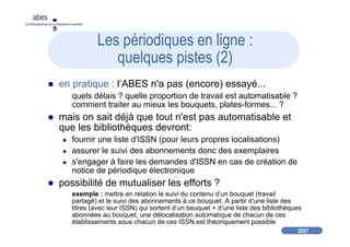 2007
abes
agence bibliographique de l’enseignement supérieur
Les périodiques en ligne :
quelques pistes (2)
en pratique : l’ABES n'a pas (encore) essayé...
quels délais ? quelle proportion de travail est automatisable ?
comment traiter au mieux les bouquets, plates-formes... ?
mais on sait déjà que tout n'est pas automatisable et
que les bibliothèques devront:
fournir une liste d'ISSN (pour leurs propres localisations)
assurer le suivi des abonnements donc des exemplaires
s'engager à faire les demandes d'ISSN en cas de création de
notice de périodique électronique
possibilité de mutualiser les efforts ?
exemple : mettre en relation le suivi du contenu d’un bouquet (travail
partagé) et le suivi des abonnements à ce bouquet. A partir d’une liste des
titres (avec leur ISSN) qui sortent d’un bouquet + d’une liste des bibliothèques
abonnées au bouquet, une délocalisation automatique de chacun de ces
établissements sous chacun de ces ISSN est théoriquement possible
 