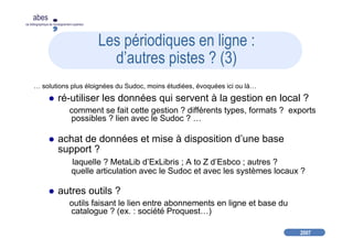 2007
abes
agence bibliographique de l’enseignement supérieur
Les périodiques en ligne :
d’autres pistes ? (3)
… solutions plus éloignées du Sudoc, moins étudiées, évoquées ici ou là…
ré-utiliser les données qui servent à la gestion en local ?
comment se fait cette gestion ? différents types, formats ? exports
possibles ? lien avec le Sudoc ? …
achat de données et mise à disposition d’une base
support ?
laquelle ? MetaLib d’ExLibris ; A to Z d’Esbco ; autres ?
quelle articulation avec le Sudoc et avec les systèmes locaux ?
autres outils ?
outils faisant le lien entre abonnements en ligne et base du
catalogue ? (ex. : société Proquest…)
 