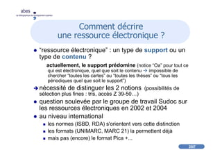 2007
abes
agence bibliographique de l’enseignement supérieur
Comment décrire
une ressource électronique ?
“ressource électronique” : un type de support ou un
type de contenu ?
actuellement, le support prédomine (notice “Oa” pour tout ce
qui est électronique, quel que soit le contenu impossible de
chercher “toutes les cartes” ou “toutes les thèses” ou “tous les
périodiques quel que soit le support”)
nécessité de distinguer les 2 notions (possibilités de
sélection plus fines : tris, accès Z 39-50…)
question soulevée par le groupe de travail Sudoc sur
les ressources électroniques en 2002 et 2004
au niveau international
les normes (ISBD, RDA) s'orientent vers cette distinction
les formats (UNIMARC, MARC 21) la permettent déjà
mais pas (encore) le format Pica +...
 