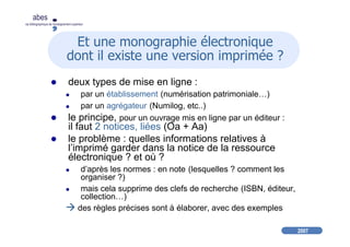 2007
abes
agence bibliographique de l’enseignement supérieur
Et une monographie électronique
dont il existe une version imprimée ?
deux types de mise en ligne :
par un établissement (numérisation patrimoniale…)
par un agrégateur (Numilog, etc..)
le principe, pour un ouvrage mis en ligne par un éditeur :
il faut 2 notices, liées (Oa + Aa)
le problème : quelles informations relatives à
l’imprimé garder dans la notice de la ressource
électronique ? et où ?
d’après les normes : en note (lesquelles ? comment les
organiser ?)
mais cela supprime des clefs de recherche (ISBN, éditeur,
collection…)
des règles précises sont à élaborer, avec des exemples
 
