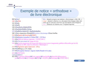 2007
abes
agence bibliographique de l’enseignement supérieur
Exemple de notice « orthodoxe »
de livre électronique
008 $aOax3
100 1#$a2004
101 0#$afre
102 ##$aFR
104 ##$am$by$cy$dba$e0$ffre
105 ##$ay$ba$c0$d0$e1$fy$gy
135 ##$ad$br$cc$dn$e#$f---$ga$hu$ia$ja$ku
200 1#$aLa @question d'Irlande$bRessource électronique $fJean Guiffan
210 ##$aBagneux$cNumilog$d[2004?]
230 ##$aDonnées textuelles (1 fichier PDF : 1325 Ko)
301 ##$aISBN de l'édition imprimée : 2-87027-885-3
304 ##$aTitre provenant de la page de titre
305 ##$aVersion numérisée de la nouvelle édition mise à jour et augmentée, publiée à Bruxelles par les Ed.
Complexe en 2001, dans la collection « Historiques »
315 ##$aPagination après impression : 283 p.
320 ##$aBibliogr. p. 272. Index
337 ##$aNavigateur Internet ; logiciel Adobe Reader 6.0 et plus
452 ##$0058758291
correspondant à :
452 ##$tLa question d'Irlande$bTexte imprimé$fJean Guiffan$eNouvelle édition mise à
jour$cBruxelles$nEd. Complexe$d2001$p1 vol (283 p.)$sHistoriques$y2-87027-885-3
bleu : données propres aux notices « électronique » (Oa, Ob…)
rouge : données relatives à ce document électronique (dans des
zones qui ne sont pas réservées aux documents électroniques)
rose : éléments en relation avec l’original imprimé
 