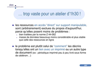 2007
abes
agence bibliographique de l’enseignement supérieur
… trop vaste pour un atelier d’1h30 !
les ressources en accès “direct” sur support manipulable,
sont (arbitrairement) exclues du propos d'aujourd'hui,
parce qu’elles posent moins de problèmes :
● bien traitées par la norme Z 44-082
● masse de données beaucoup moins considérable et plus stable
que celle des ressources en ligne
le problème est plutôt celui de “comment” les décrire
lorsqu’elles ont un lien avec un imprimé ou un autre type
de document (ex : périodique imprimé peu à peu livré sous forme
de cédérom…)
 