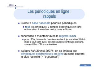 2007
abes
agence bibliographique de l’enseignement supérieur
Les périodiques en ligne :
rappels
Sudoc = base nationale pour les périodiques
tous les périodiques, y compris électroniques en ligne,
ont vocation à avoir leur notice dans le Sudoc
cohérence à maintenir avec le registre ISSN
pour ISSN, bases de données à mise à jour et sites Web à
mise à jour sont aussi des ressources continues en ligne,
susceptibles d’être numérotées
aujourd’hui (30 mai 2007) : on se limitera aux
périodiques électroniques en ligne au sens courant
le plus restreint (= “e-journals”)
 