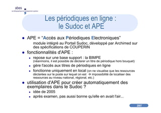2007
abes
agence bibliographique de l’enseignement supérieur
Les périodiques en ligne :
le Sudoc et APE
APE = “Accès aux Périodiques Electroniques”
module intégré au Portail Sudoc, développé par Archimed sur
des spécifications de COUPERIN
fonctionnalités d'APE :
repose sur une base support : la BIMPE
(néanmoins, il est possible de déclarer un titre de périodique hors bouquet)
gère l'accès aux titres de périodiques en ligne
fonctionne uniquement en local (on ne visualise que les ressources
déclarées sur le poste sur lequel on est impossibilité de localiser des
ressources au niveau national, régional, etc.)
utilisation d'APE pour créer automatiquement des
exemplaires dans le Sudoc ?
idée de 2005
après examen, pas aussi bonne qu'elle en avait l'air...
 