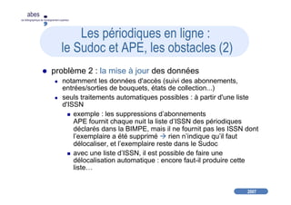 2007
abes
agence bibliographique de l’enseignement supérieur
Les périodiques en ligne :
le Sudoc et APE, les obstacles (2)
problème 2 : la mise à jour des données
notamment les données d'accès (suivi des abonnements,
entrées/sorties de bouquets, états de collection...)
seuls traitements automatiques possibles : à partir d'une liste
d'ISSN
exemple : les suppressions d’abonnements
APE fournit chaque nuit la liste d’ISSN des périodiques
déclarés dans la BIMPE, mais il ne fournit pas les ISSN dont
l’exemplaire a été supprimé rien n’indique qu’il faut
délocaliser, et l’exemplaire reste dans le Sudoc
avec une liste d’ISSN, il est possible de faire une
délocalisation automatique : encore faut-il produire cette
liste…
 