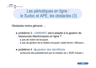 2007
abes
agence bibliographique de l’enseignement supérieur
Les périodiques en ligne :
le Sudoc et APE, les obstacles (3)
Obstacles moins gênants …
problème 3 : UNIMARC est-il adapté à la gestion de
ressources électroniques en ligne ?
pas de notion de bouquet,
pas de gestion de la relation bouquet / plate-forme / diffuseur…
problème 4 : la gestion des identifiants
contourné très partiellement par la création de « RCR virtuels »
 