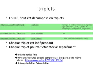 triplets
• En RDF, tout est décomposé en triplets
• Chaque triplet est indépendant
• Chaque triplet pourrait être stocké séparément
 Pas de notice finie
 Une autre source peut la compléter, si elle parle de la même
chose : http://www.sudoc.fr/013041932/id
 Interopérabilité. Extensibilité.
 