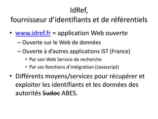 IdRef,
fournisseur d’identifiants et de référentiels
• www.idref.fr = application Web ouverte
– Ouverte sur le Web de données
– Ouverte à d’autres applications IST (France)
• Par son Web Service de recherche
• Par ses fonctions d’intégration (Javascript)
• Différents moyens/services pour récupérer et
exploiter les identifiants et les données des
autorités Sudoc ABES.
 