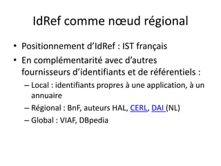 IdRef comme nœud régional
• Positionnement d’IdRef : IST français
• En complémentarité avec d’autres
fournisseurs d’identifiants et de référentiels :
– Local : identifiants propres à une application, à un
annuaire
– Régional : BnF, auteurs HAL, CERL, DAI (NL)
– Global : VIAF, DBpedia
 