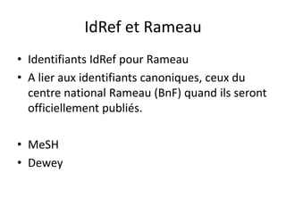 IdRef et Rameau
• Identifiants IdRef pour Rameau
• A lier aux identifiants canoniques, ceux du
centre national Rameau (BnF) quand ils seront
officiellement publiés.
• MeSH
• Dewey
 