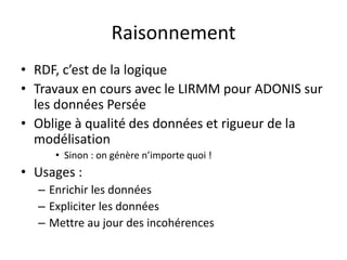 Raisonnement
• RDF, c’est de la logique
• Travaux en cours avec le LIRMM pour ADONIS sur
les données Persée
• Oblige à qualité des données et rigueur de la
modélisation
• Sinon : on génère n’importe quoi !
• Usages :
– Enrichir les données
– Expliciter les données
– Mettre au jour des incohérences
 