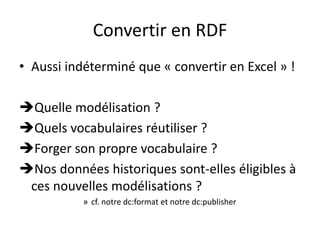 Convertir en RDF
• Aussi indéterminé que « convertir en Excel » !
Quelle modélisation ?
Quels vocabulaires réutiliser ?
Forger son propre vocabulaire ?
Nos données historiques sont-elles éligibles à
ces nouvelles modélisations ?
» cf. notre dc:format et notre dc:publisher
 