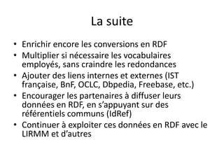La suite
• Enrichir encore les conversions en RDF
• Multiplier si nécessaire les vocabulaires
employés, sans craindre les redondances
• Ajouter des liens internes et externes (IST
française, BnF, OCLC, Dbpedia, Freebase, etc.)
• Encourager les partenaires à diffuser leurs
données en RDF, en s’appuyant sur des
référentiels communs (IdRef)
• Continuer à exploiter ces données en RDF avec le
LIRMM et d’autres
 