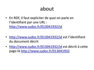 about
• En RDF, il faut expliciter de quoi on parle en
l’identifiant par une URL :
http://www.sudoc.fr/013041932/id
• http://www.sudoc.fr/013041932/id est l’identifiant
du document décrit
• http://www.sudoc.fr/013041932/id est décrit à cette
page-là http://www.sudoc.fr/013041932
 