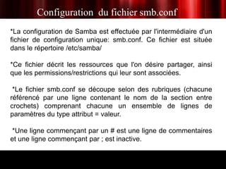 Configuration du fichier smb.conf
*La configuration de Samba est effectuée par l'intermédiaire d'un
fichier de configuration unique: smb.conf. Ce fichier est située
dans le répertoire /etc/samba/

*Ce fichier décrit les ressources que l'on désire partager, ainsi
que les permissions/restrictions qui leur sont associées.

 *Le fichier smb.conf se découpe selon des rubriques (chacune
référencé par une ligne contenant le nom de la section entre
crochets) comprenant chacune un ensemble de lignes de
paramètres du type attribut = valeur.

 *Une ligne commençant par un # est une ligne de commentaires
et une ligne commençant par ; est inactive.
 