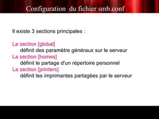 Configuration du fichier smb.conf


Il existe 3 sections principales :

La section [global]
   définit des paramètre généraux sur le serveur
La section [homes]
   définit le partage d'un répertoire personnel
La section [printers]
   définit les imprimantes partagées par le serveur
 